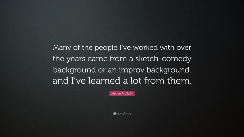 Megan Mullally Quote: “Many of the people I’ve worked with over the years came from a sketch-comedy background or an improv background, and I’ve learned a lot from them.”