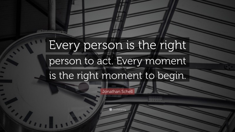 Jonathan Schell Quote: “Every person is the right person to act. Every moment is the right moment to begin.”