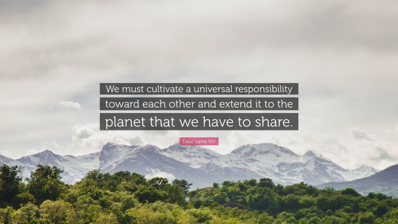 Dalai Lama XIV Quote: “We must cultivate a universal responsibility toward each other and extend it to the planet that we have to share.”