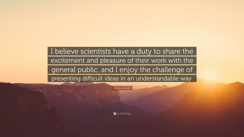 Antony Hewish Quote: “I believe scientists have a duty to share the excitement and pleasure of their work with the general public, and I enjoy the challenge of presenting difficult ideas in an understandable way.”