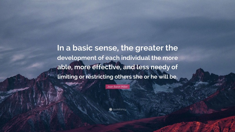 Jean Baker Miller Quote: “In a basic sense, the greater the development of each individual the more able, more effective, and less needy of limiting or restricting others she or he will be.”