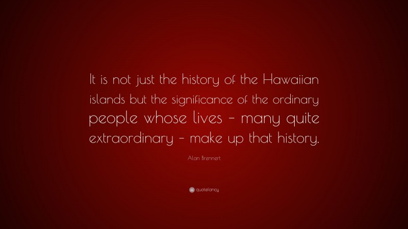 Alan Brennert Quote: “It is not just the history of the Hawaiian islands but the significance of the ordinary people whose lives – many quite extraordinary – make up that history.”