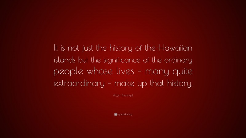 Alan Brennert Quote: “It is not just the history of the Hawaiian islands but the significance of the ordinary people whose lives – many quite extraordinary – make up that history.”
