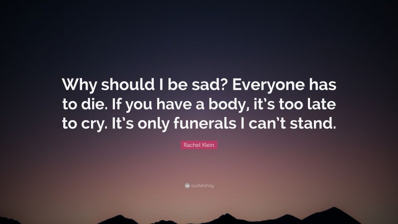Rachel Klein Quote: “Why should I be sad? Everyone has to die. If you have a body, it’s too late to cry. It’s only funerals I can’t stand.”