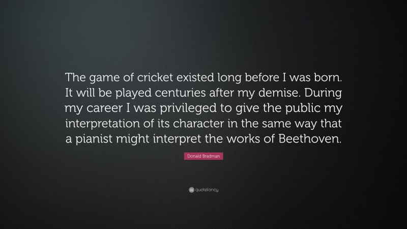 Donald Bradman Quote: “The game of cricket existed long before I was born. It will be played centuries after my demise. During my career I was privileged to give the public my interpretation of its character in the same way that a pianist might interpret the works of Beethoven.”