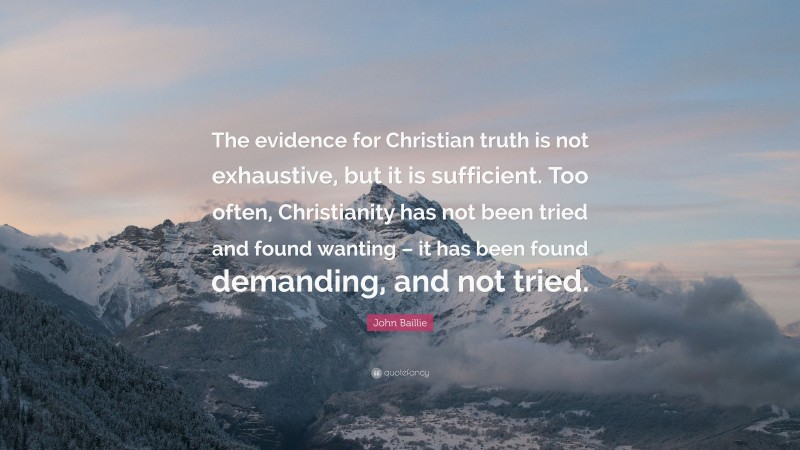 John Baillie Quote: “The evidence for Christian truth is not exhaustive, but it is sufficient. Too often, Christianity has not been tried and found wanting – it has been found demanding, and not tried.”