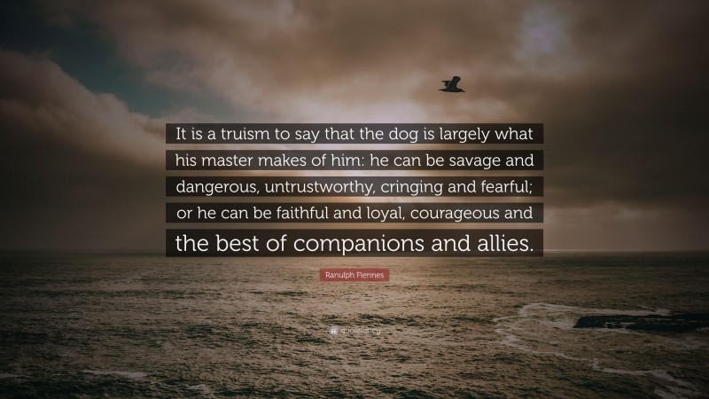 Ranulph Fiennes Quote: “It is a truism to say that the dog is largely what his master makes of him: he can be savage and dangerous, untrustworthy, cringing and fearful; or he can be faithful and loyal, courageous and the best of companions and allies.”