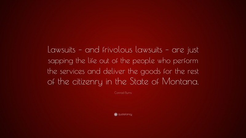 Conrad Burns Quote: “Lawsuits – and frivolous lawsuits – are just sapping the life out of the people who perform the services and deliver the goods for the rest of the citizenry in the State of Montana.”
