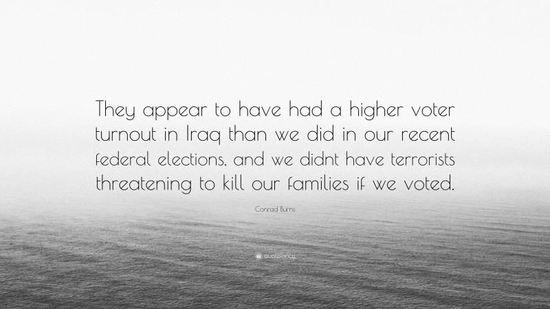 Conrad Burns Quote: “They appear to have had a higher voter turnout in Iraq than we did in our recent federal elections, and we didnt have terrorists threatening to kill our families if we voted.”