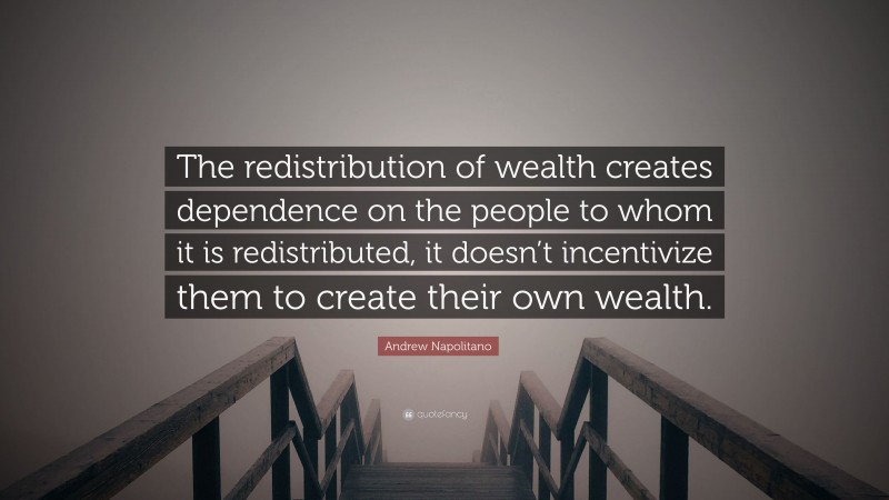 Andrew Napolitano Quote: “The redistribution of wealth creates dependence on the people to whom it is redistributed, it doesn’t incentivize them to create their own wealth.”