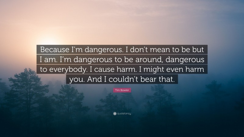 Tim Bowler Quote: “Because I’m dangerous. I don’t mean to be but I am. I’m dangerous to be around, dangerous to everybody. I cause harm. I might even harm you. And I couldn’t bear that.”