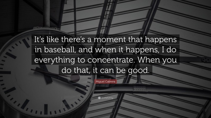 Miguel Cabrera Quote: “It’s like there’s a moment that happens in baseball, and when it happens, I do everything to concentrate. When you do that, it can be good.”