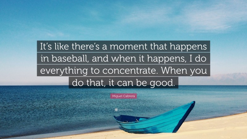 Miguel Cabrera Quote: “It’s like there’s a moment that happens in baseball, and when it happens, I do everything to concentrate. When you do that, it can be good.”
