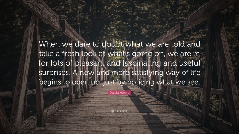 Douglas Harding Quote: “When we dare to doubt what we are told and take a fresh look at what’s going on, we are in for lots of pleasant and fascinating and useful surprises. A new and more satisfying way of life begins to open up, just by noticing what we see.”