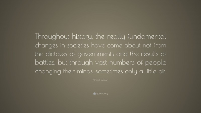 Willis Harman Quote: “Throughout history, the really fundamental changes in societies have come about not from the dictates of governments and the results of battles, but through vast numbers of people changing their minds, sometimes only a little bit.”
