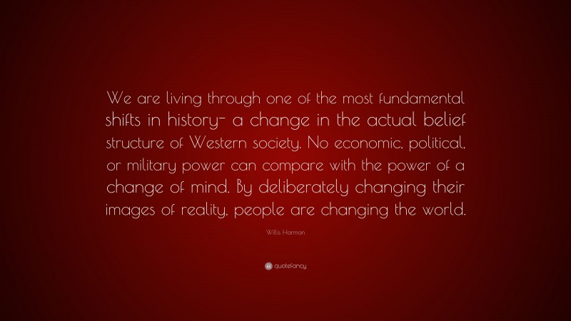 Willis Harman Quote: “We are living through one of the most fundamental shifts in history- a change in the actual belief structure of Western society. No economic, political, or military power can compare with the power of a change of mind. By deliberately changing their images of reality, people are changing the world.”