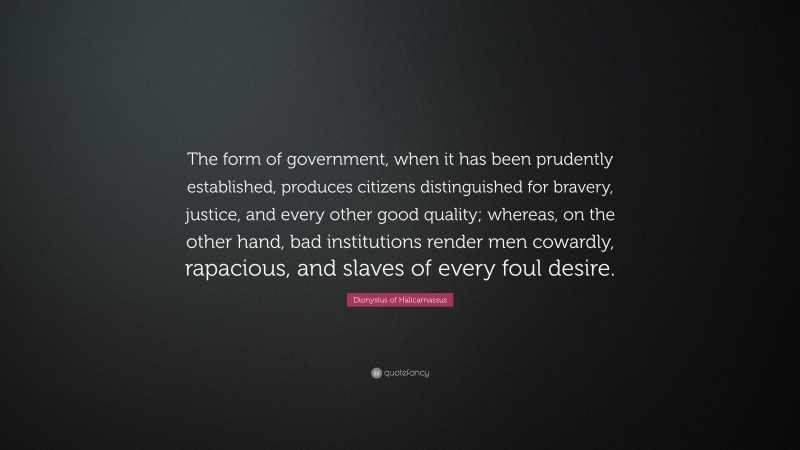 Dionysius of Halicarnassus Quote: “The form of government, when it has been prudently established, produces citizens distinguished for bravery, justice, and every other good quality; whereas, on the other hand, bad institutions render men cowardly, rapacious, and slaves of every foul desire.”