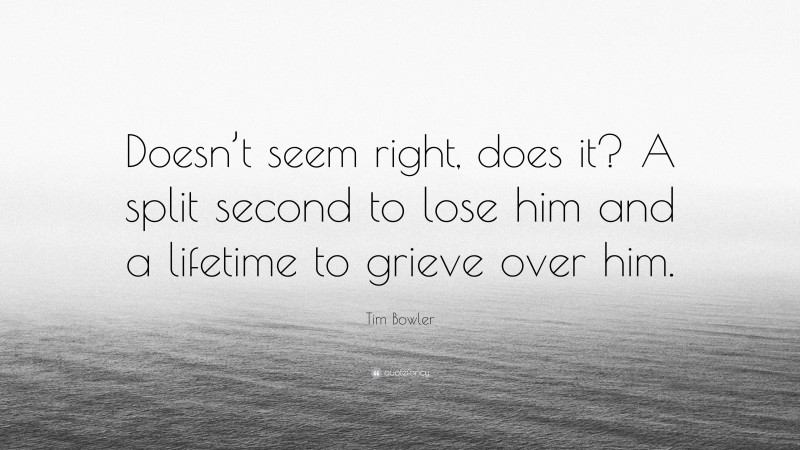Tim Bowler Quote: “Doesn’t seem right, does it? A split second to lose him and a lifetime to grieve over him.”