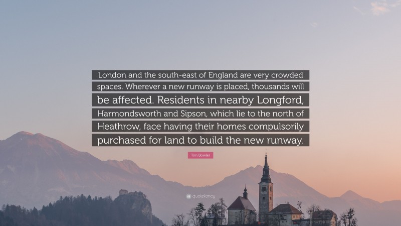 Tim Bowler Quote: “London and the south-east of England are very crowded spaces. Wherever a new runway is placed, thousands will be affected. Residents in nearby Longford, Harmondsworth and Sipson, which lie to the north of Heathrow, face having their homes compulsorily purchased for land to build the new runway.”