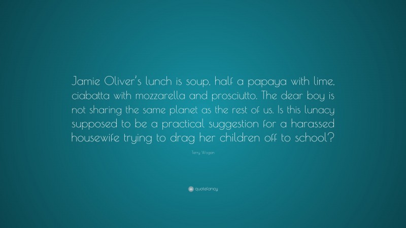 Terry Wogan Quote: “Jamie Oliver’s lunch is soup, half a papaya with lime, ciabatta with mozzarella and prosciutto. The dear boy is not sharing the same planet as the rest of us. Is this lunacy supposed to be a practical suggestion for a harassed housewife trying to drag her children off to school?”
