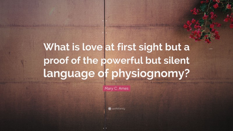 Mary C. Ames Quote: “What is love at first sight but a proof of the powerful but silent language of physiognomy?”
