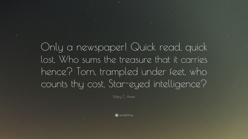 Mary C. Ames Quote: “Only a newspaper! Quick read, quick lost, Who sums the treasure that it carries hence? Torn, trampled under feet, who counts thy cost, Star-eyed intelligence?”