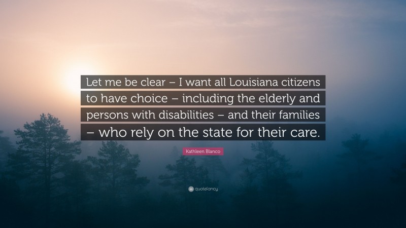 Kathleen Blanco Quote: “Let me be clear – I want all Louisiana citizens to have choice – including the elderly and persons with disabilities – and their families – who rely on the state for their care.”