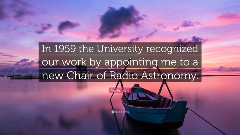 Martin Ryle Quote: “In 1959 the University recognized our work by appointing me to a new Chair of Radio Astronomy.”
