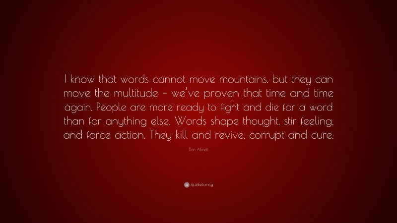 Dan Abnett Quote: “I know that words cannot move mountains, but they can move the multitude – we’ve proven that time and time again. People are more ready to fight and die for a word than for anything else. Words shape thought, stir feeling, and force action. They kill and revive, corrupt and cure.”