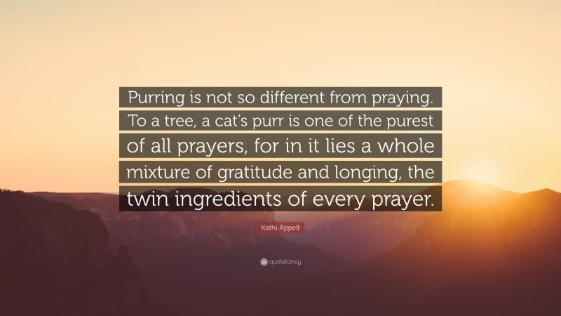 Kathi Appelt Quote: “Purring is not so different from praying. To a tree, a cat’s purr is one of the purest of all prayers, for in it lies a whole mixture of gratitude and longing, the twin ingredients of every prayer.”