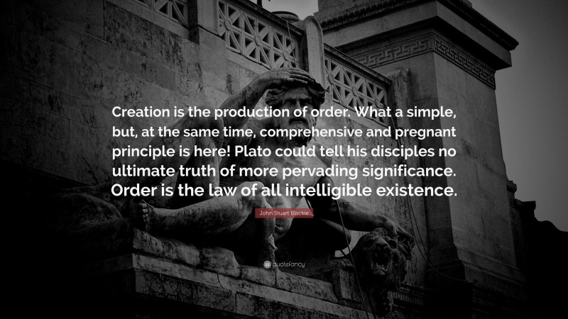 John Stuart Blackie Quote: “Creation is the production of order. What a simple, but, at the same time, comprehensive and pregnant principle is here! Plato could tell his disciples no ultimate truth of more pervading significance. Order is the law of all intelligible existence.”