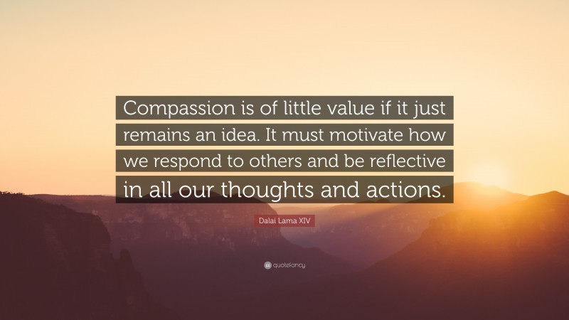Dalai Lama XIV Quote: “Compassion is of little value if it just remains an idea. It must motivate how we respond to others and be reflective in all our thoughts and actions.”
