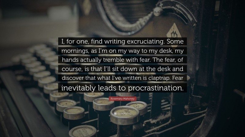 Rosemary Mahoney Quote: “I, for one, find writing excruciating. Some mornings, as I’m on my way to my desk, my hands actually tremble with fear. The fear, of course, is that I’ll sit down at the desk and discover that what I’ve written is claptrap. Fear inevitably leads to procrastination.”
