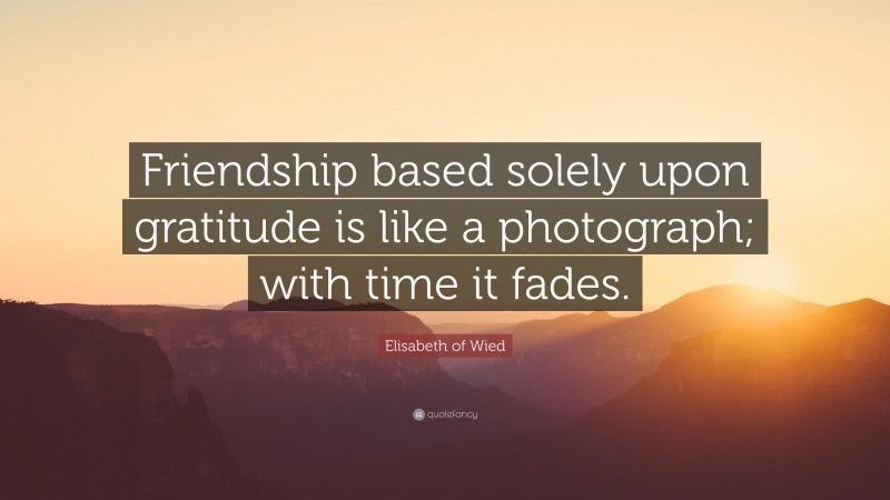 Elisabeth of Wied Quote: “Friendship based solely upon gratitude is like a photograph; with time it fades.”