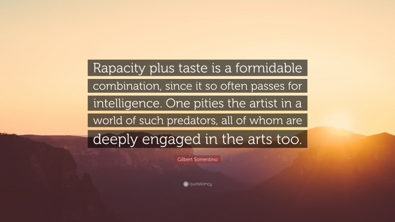 Gilbert Sorrentino Quote: “Rapacity plus taste is a formidable combination, since it so often passes for intelligence. One pities the artist in a world of such predators, all of whom are deeply engaged in the arts too.”