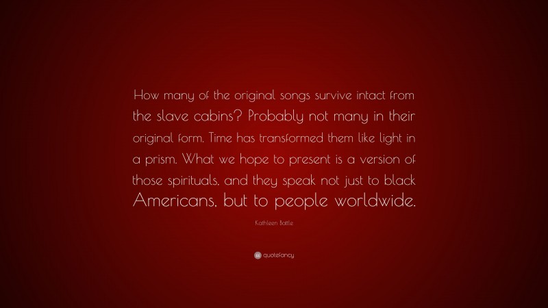 Kathleen Battle Quote: “How many of the original songs survive intact from the slave cabins? Probably not many in their original form. Time has transformed them like light in a prism. What we hope to present is a version of those spirituals, and they speak not just to black Americans, but to people worldwide.”