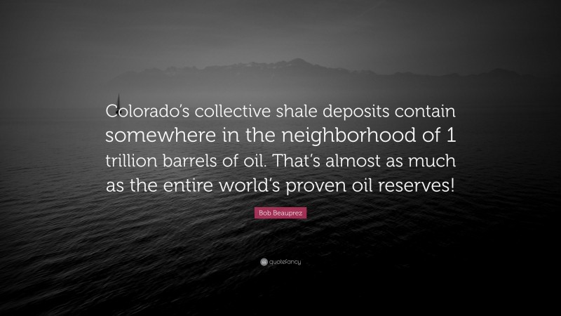 Bob Beauprez Quote: “Colorado’s collective shale deposits contain somewhere in the neighborhood of 1 trillion barrels of oil. That’s almost as much as the entire world’s proven oil reserves!”