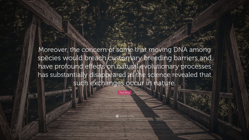 Paul Berg Quote: “Moreover, the concern of some that moving DNA among species would breach customary breeding barriers and have profound effects on natural evolutionary processes has substantially disappeared as the science revealed that such exchanges occur in nature.”