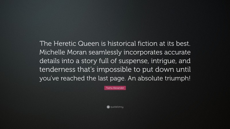 Tasha Alexander Quote: “The Heretic Queen is historical fiction at its best. Michelle Moran seamlessly incorporates accurate details into a story full of suspense, intrigue, and tenderness that’s impossible to put down until you’ve reached the last page. An absolute triumph!”
