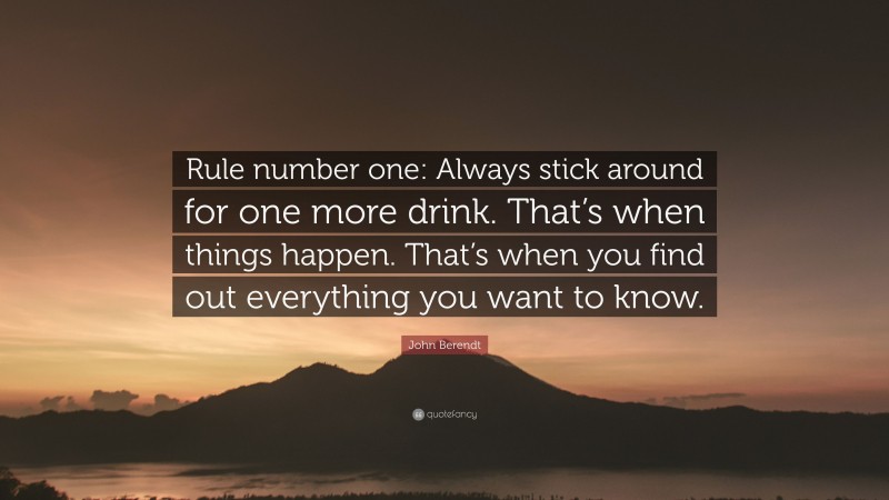 John Berendt Quote: “Rule number one: Always stick around for one more drink. That’s when things happen. That’s when you find out everything you want to know.”