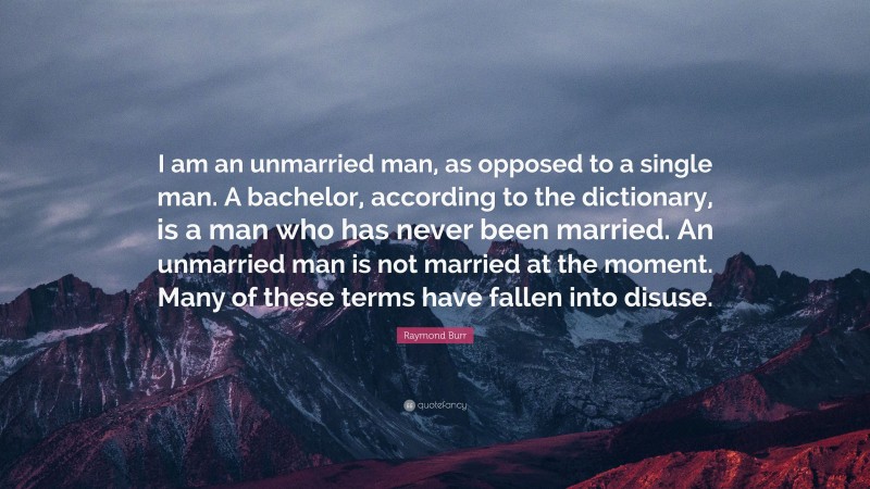 Raymond Burr Quote: “I am an unmarried man, as opposed to a single man. A bachelor, according to the dictionary, is a man who has never been married. An unmarried man is not married at the moment. Many of these terms have fallen into disuse.”