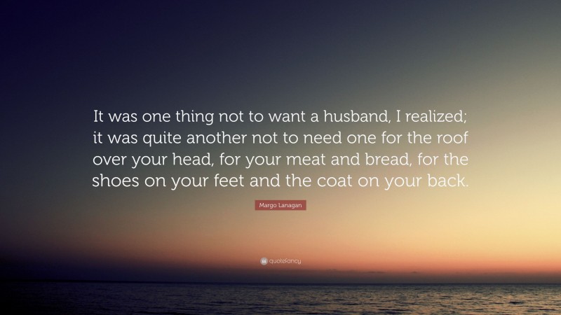 Margo Lanagan Quote: “It was one thing not to want a husband, I realized; it was quite another not to need one for the roof over your head, for your meat and bread, for the shoes on your feet and the coat on your back.”