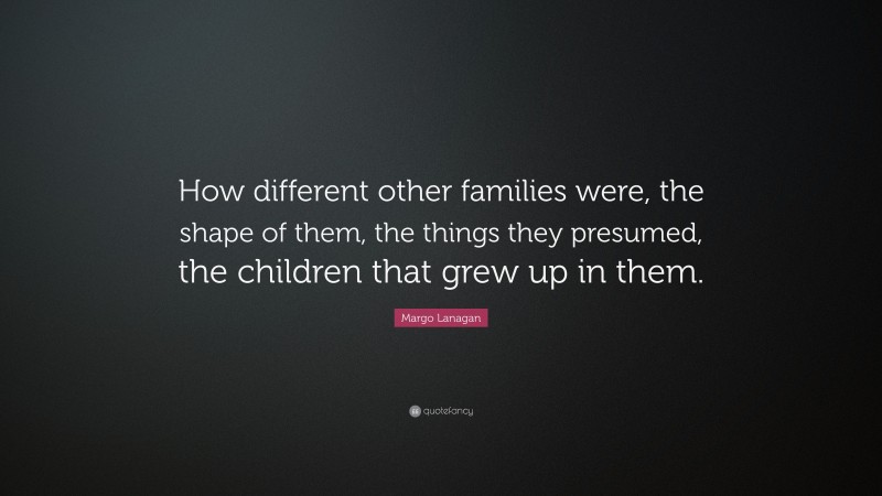 Margo Lanagan Quote: “How different other families were, the shape of them, the things they presumed, the children that grew up in them.”