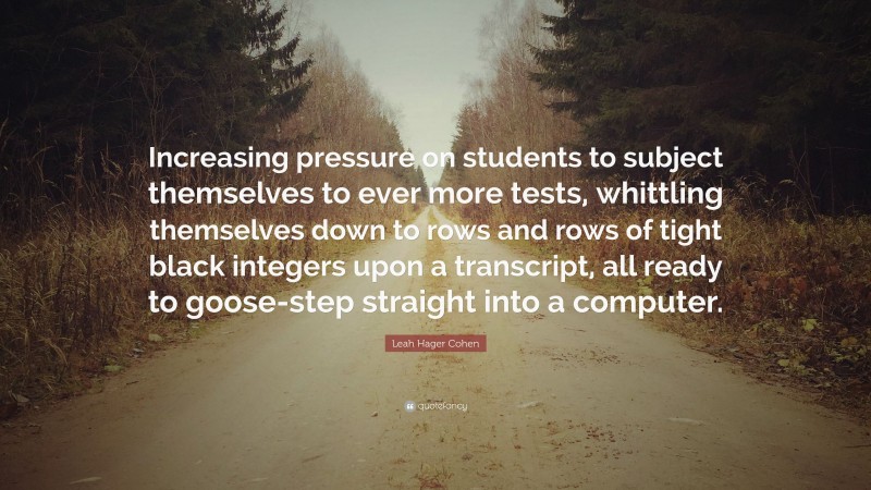 Leah Hager Cohen Quote: “Increasing pressure on students to subject themselves to ever more tests, whittling themselves down to rows and rows of tight black integers upon a transcript, all ready to goose-step straight into a computer.”