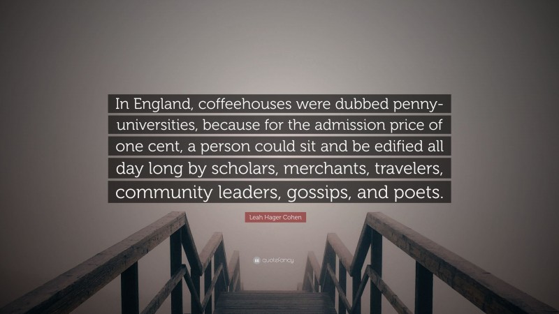 Leah Hager Cohen Quote: “In England, coffeehouses were dubbed penny-universities, because for the admission price of one cent, a person could sit and be edified all day long by scholars, merchants, travelers, community leaders, gossips, and poets.”