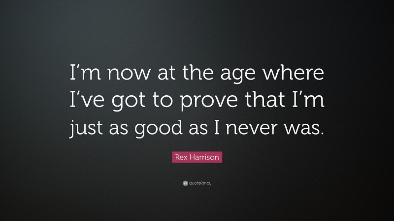 Rex Harrison Quote: “I’m now at the age where I’ve got to prove that I’m just as good as I never was.”