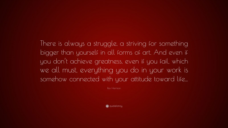 Rex Harrison Quote: “There is always a struggle, a striving for something bigger than yourself in all forms of art. And even if you don’t achieve greatness, even if you fail, which we all must, everything you do in your work is somehow connected with your attitude toward life...”