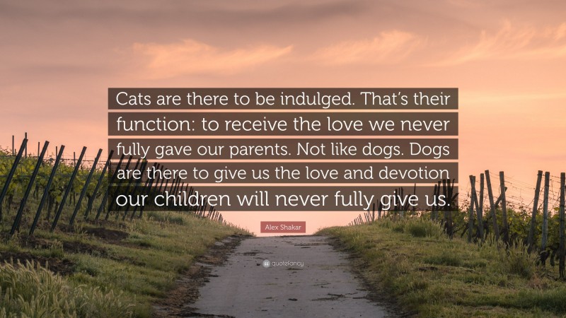 Alex Shakar Quote: “Cats are there to be indulged. That’s their function: to receive the love we never fully gave our parents. Not like dogs. Dogs are there to give us the love and devotion our children will never fully give us.”