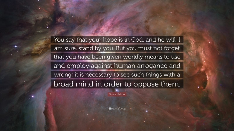 Knute Nelson Quote: “You say that your hope is in God, and he will, I am sure, stand by you. But you must not forget that you have been given worldly means to use and employ against human arrogance and wrong; it is necessary to see such things with a broad mind in order to oppose them.”