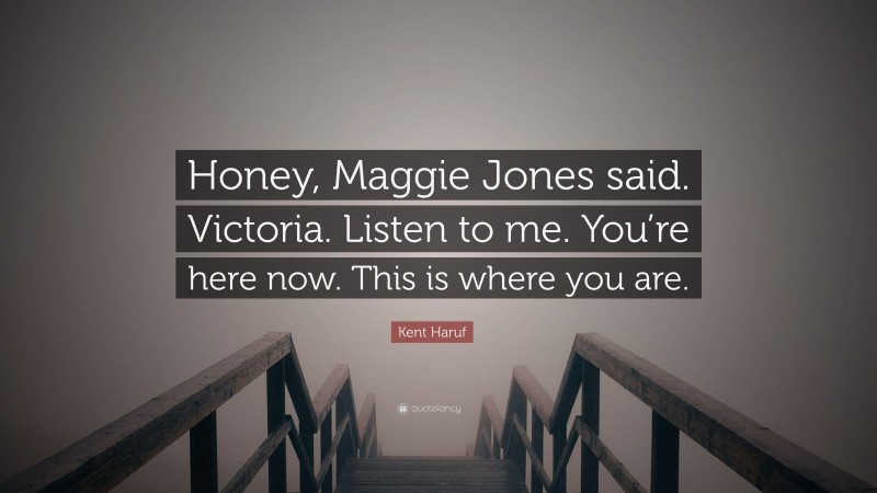 Kent Haruf Quote: “Honey, Maggie Jones said. Victoria. Listen to me. You’re here now. This is where you are.”